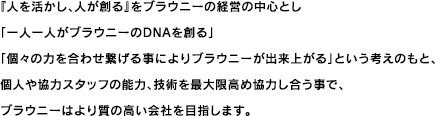 『人を活かし、人が創る』をブラウニーの経営の中心とし「一人一人がブラウニーのDNAを創る」「個々の力を合わせ繋げる事によりブラウニーが出来上がる」という考えのもと、個人や協力スタッフの能力、技術を最大限高め協力し合う事で、ブラウニーはより質の高い会社を目指します。