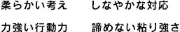 柔らかい考え　しなやかな対応力　強い行動力　諦めない粘り強さ