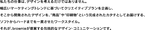 私たちの仕事は、デザインを考えるだけではありません。幅広いマーケティングトレンドに基づいてクリエイティブプランを企画し、そこから開発されたデザインを、商品や印刷物という完成されたカタチとしてお届けする、ソフトからハードまでを一貫させたワークスタイル。それが、ｂｒｏｗｎｉｅが提案する包括的なデザイン・コミュニケーションです。